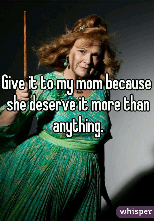 Give it to my mom because she deserve it more than anything.