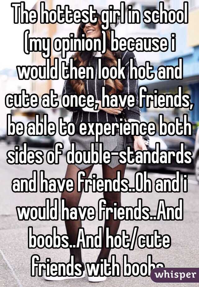 The hottest girl in school (my opinion) because i would then look hot and cute at once, have friends, be able to experience both sides of double-standards and have friends..Oh and i would have friends..And boobs..And hot/cute friends with boobs.