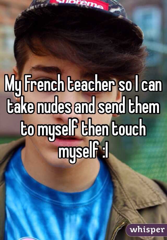 My French teacher so I can take nudes and send them to myself then touch myself :I