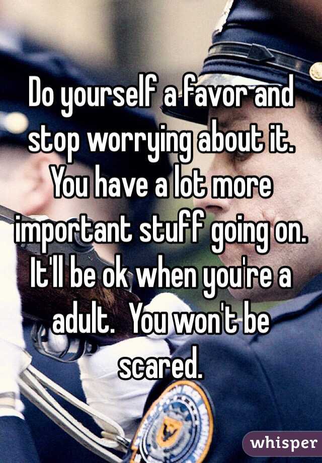 Do yourself a favor and stop worrying about it.  You have a lot more important stuff going on.  It'll be ok when you're a adult.  You won't be scared.  