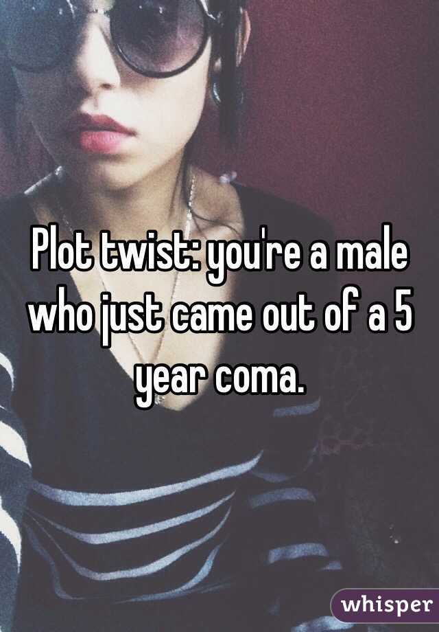 Plot twist: you're a male who just came out of a 5 year coma.