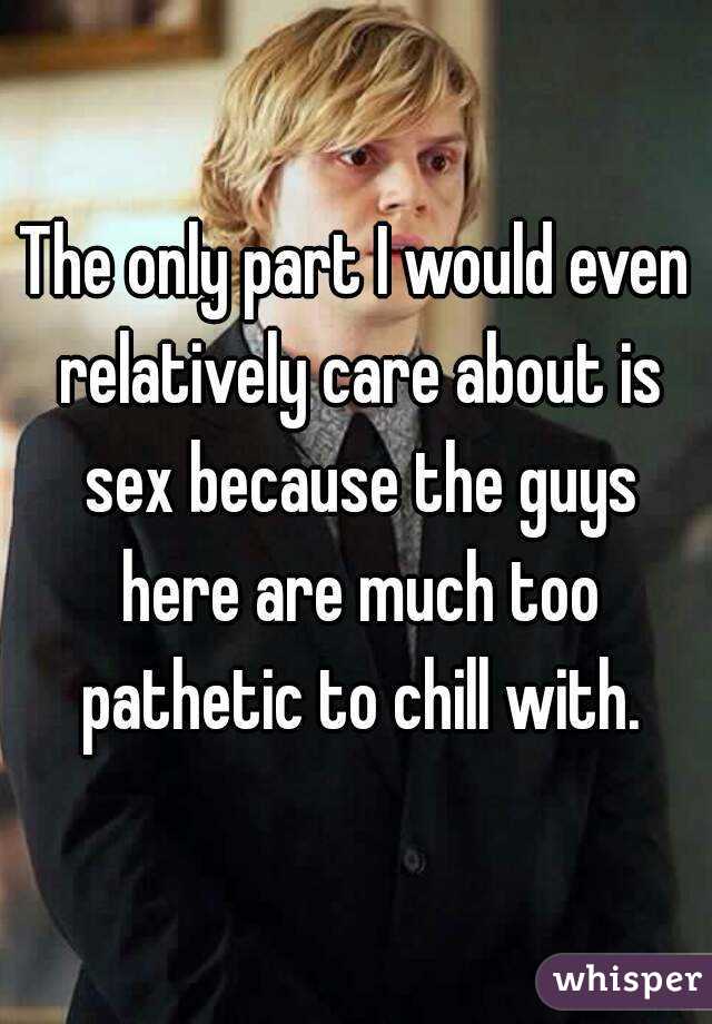 The only part I would even relatively care about is sex because the guys here are much too pathetic to chill with.