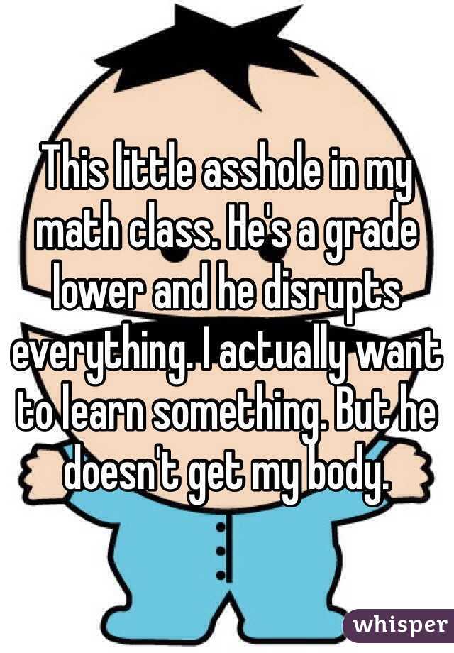 This little asshole in my math class. He's a grade lower and he disrupts everything. I actually want to learn something. But he doesn't get my body.