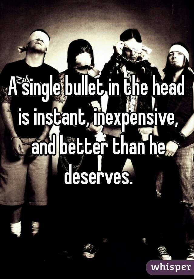 A single bullet in the head is instant, inexpensive, and better than he deserves.