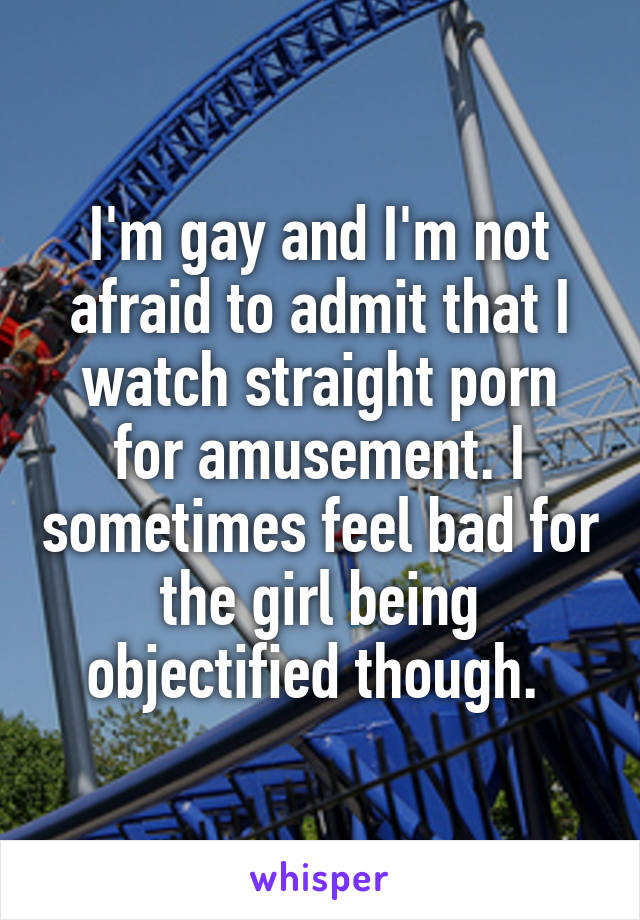 I'm gay and I'm not afraid to admit that I watch straight porn for amusement. I sometimes feel bad for the girl being objectified though. 