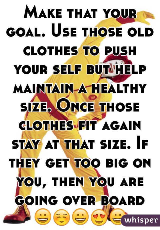 Make that your goal. Use those old clothes to push your self but help maintain a healthy size. Once those clothes fit again stay at that size. If they get too big on you, then you are going over board 😀☺️😀😍😀