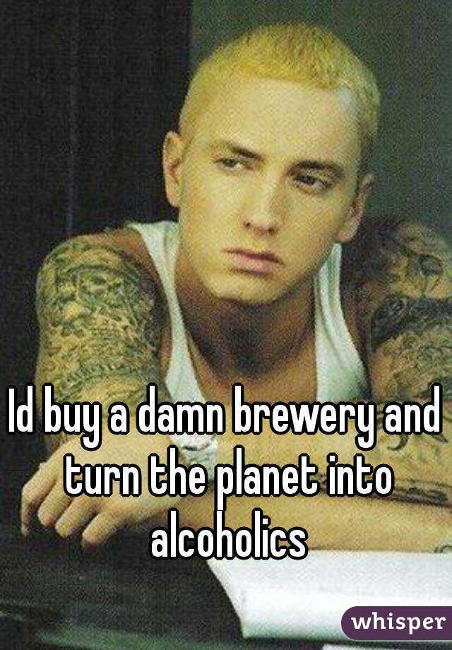 Id buy a damn brewery and turn the planet into alcoholics