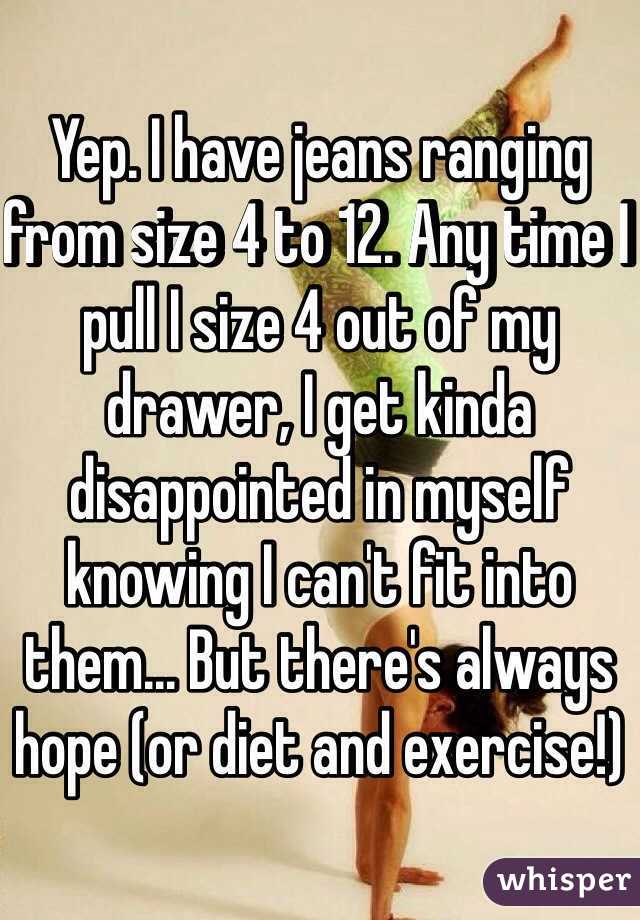 Yep. I have jeans ranging from size 4 to 12. Any time I pull I size 4 out of my drawer, I get kinda disappointed in myself knowing I can't fit into them... But there's always hope (or diet and exercise!)