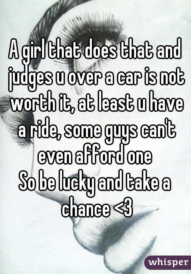 A girl that does that and judges u over a car is not worth it, at least u have a ride, some guys can't even afford one 
So be lucky and take a chance <3