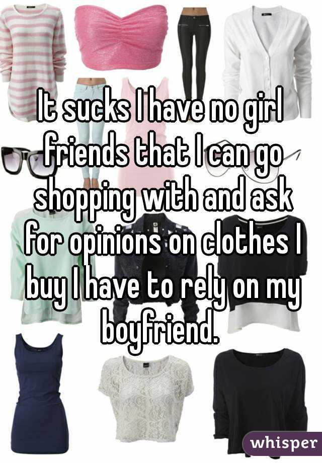 It sucks I have no girl friends that I can go shopping with and ask for opinions on clothes I buy I have to rely on my boyfriend. 