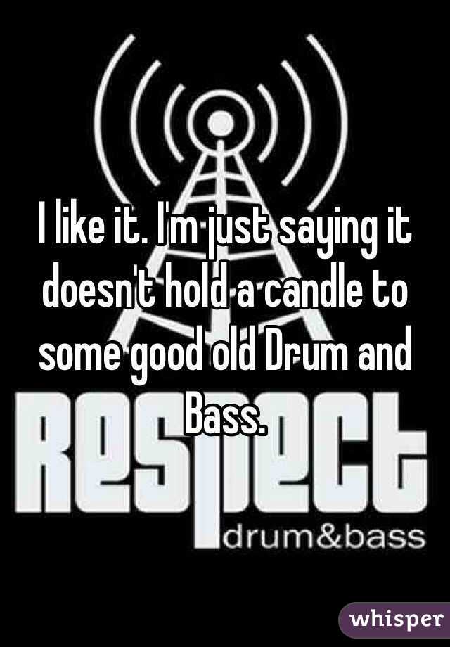 I like it. I'm just saying it doesn't hold a candle to some good old Drum and Bass.