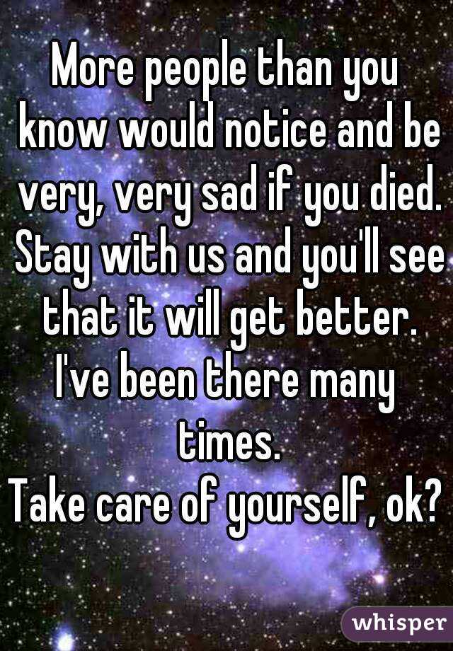 More people than you know would notice and be very, very sad if you died. Stay with us and you'll see that it will get better.
I've been there many times.
Take care of yourself, ok?