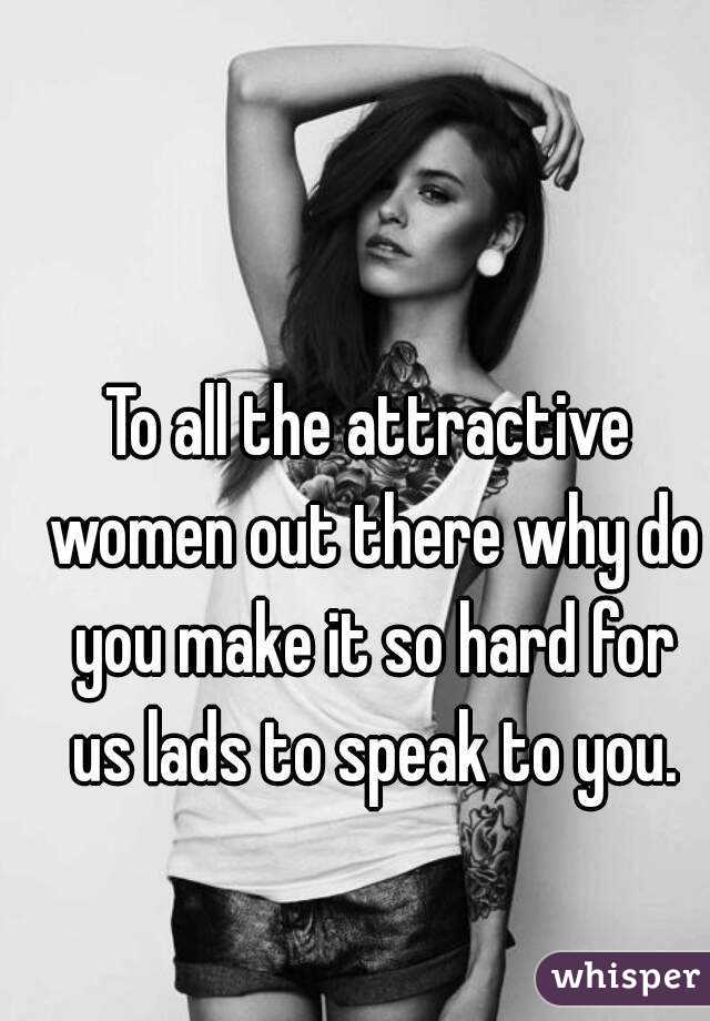 To all the attractive women out there why do you make it so hard for us lads to speak to you.