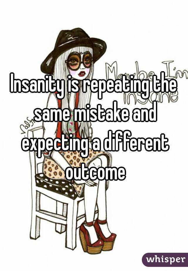 Insanity is repeating the same mistake and expecting a different outcome