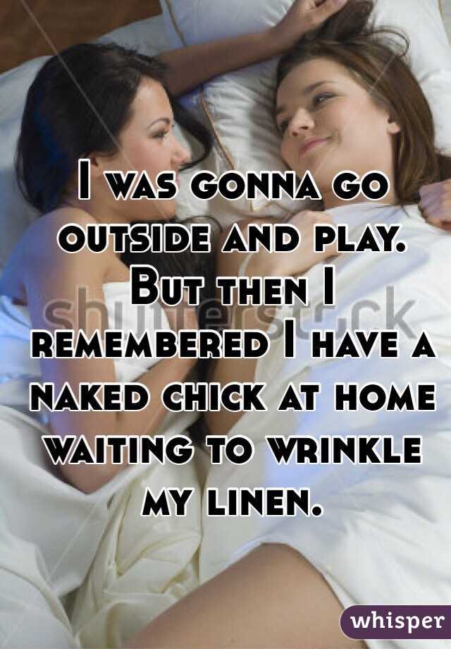 I was gonna go outside and play. But then I remembered I have a naked chick at home waiting to wrinkle my linen. 