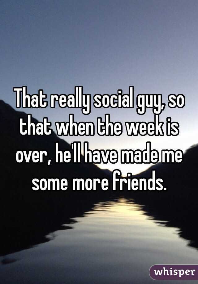 That really social guy, so that when the week is over, he'll have made me some more friends. 