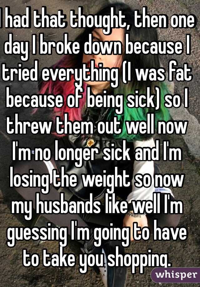 I had that thought, then one day I broke down because I tried everything (I was fat because of being sick) so I threw them out well now I'm no longer sick and I'm losing the weight so now my husbands like well I'm guessing I'm going to have to take you shopping. 
