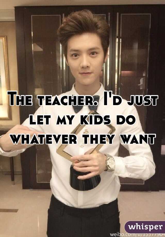 The teacher. I'd just let my kids do whatever they want 