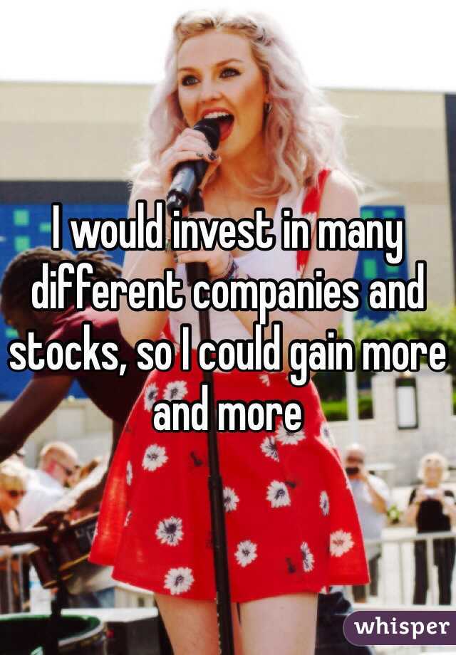 I would invest in many different companies and stocks, so I could gain more and more 