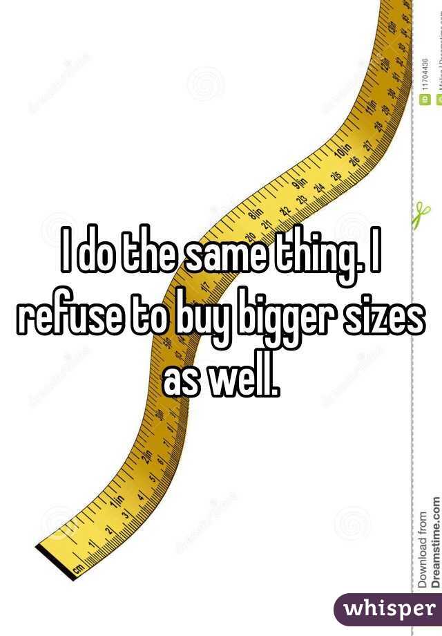 I do the same thing. I refuse to buy bigger sizes as well. 