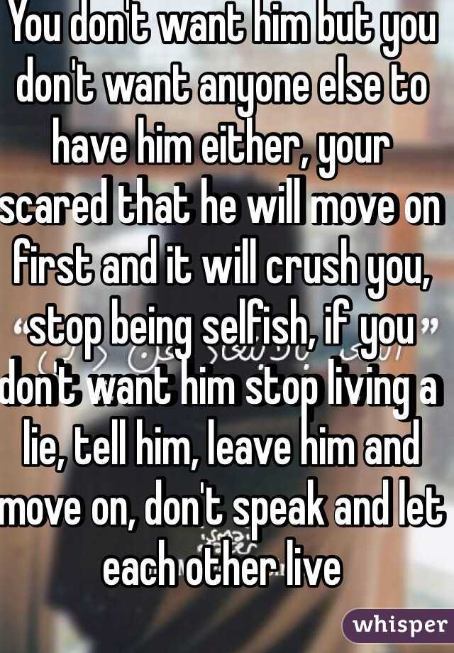You don't want him but you don't want anyone else to have him either, your scared that he will move on first and it will crush you, stop being selfish, if you don't want him stop living a lie, tell him, leave him and move on, don't speak and let each other live