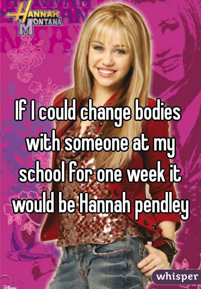 If I could change bodies with someone at my school for one week it would be Hannah pendley