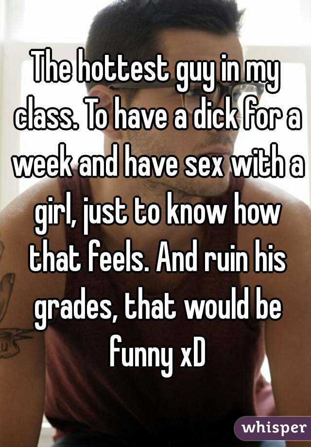The hottest guy in my class. To have a dick for a week and have sex with a girl, just to know how that feels. And ruin his grades, that would be funny xD