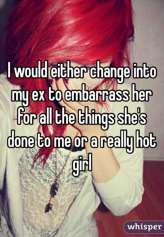 I would either change into my ex to embarrass her for all the things she's done to me or a really hot girl