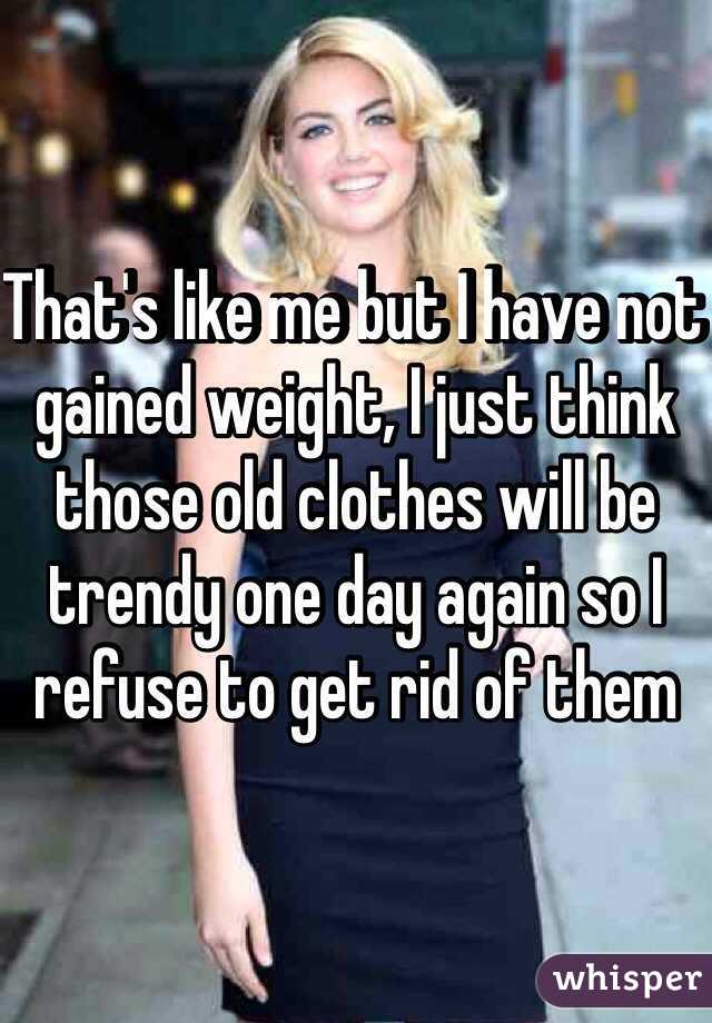 That's like me but I have not gained weight, I just think those old clothes will be trendy one day again so I refuse to get rid of them 