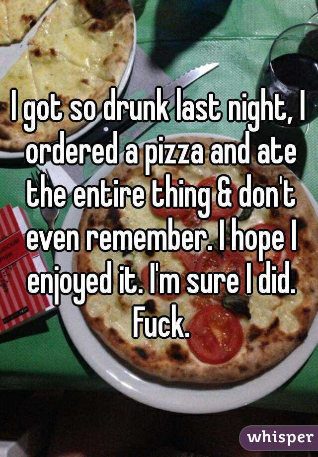 I got so drunk last night, I ordered a pizza and ate the entire thing & don't even remember. I hope I enjoyed it. I'm sure I did. Fuck.