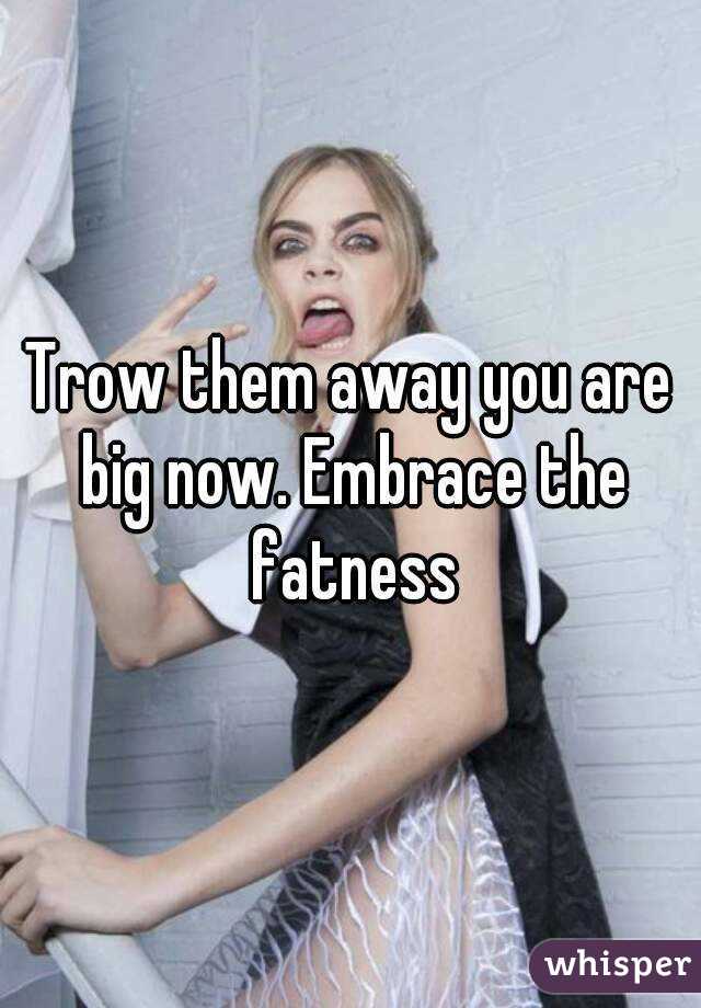 Trow them away you are big now. Embrace the fatness
