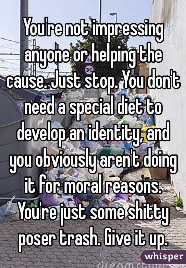 You're not impressing anyone or helping the cause. Just stop. You don't need a special diet to develop an identity, and you obviously aren't doing it for moral reasons. You're just some shitty poser trash. Give it up.