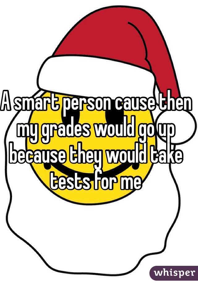 A smart person cause then my grades would go up because they would take tests for me