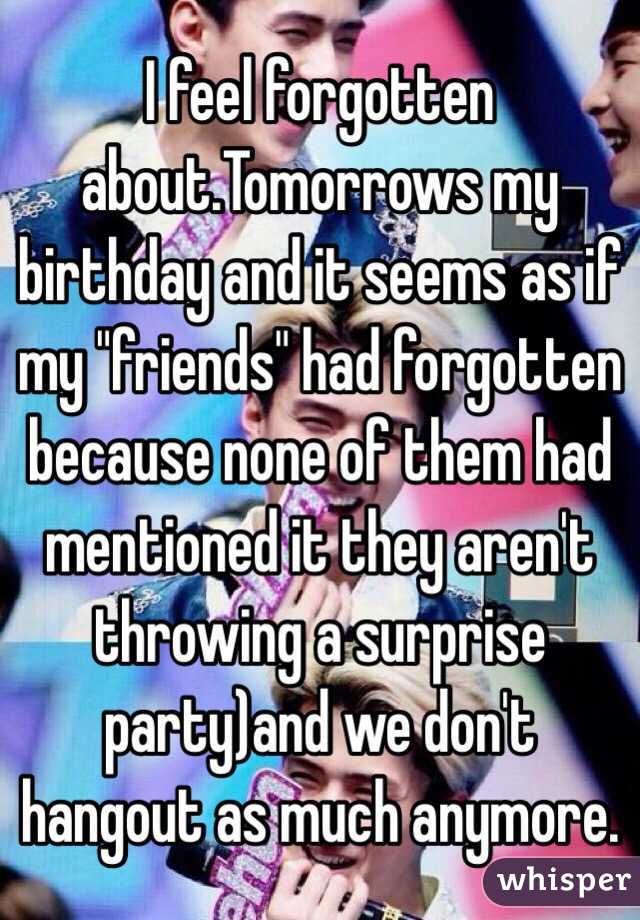 I feel forgotten about.Tomorrows my birthday and it seems as if my "friends" had forgotten because none of them had mentioned it they aren't throwing a surprise party)and we don't hangout as much anymore.