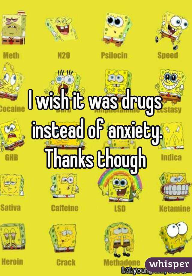 I wish it was drugs instead of anxiety. Thanks though 