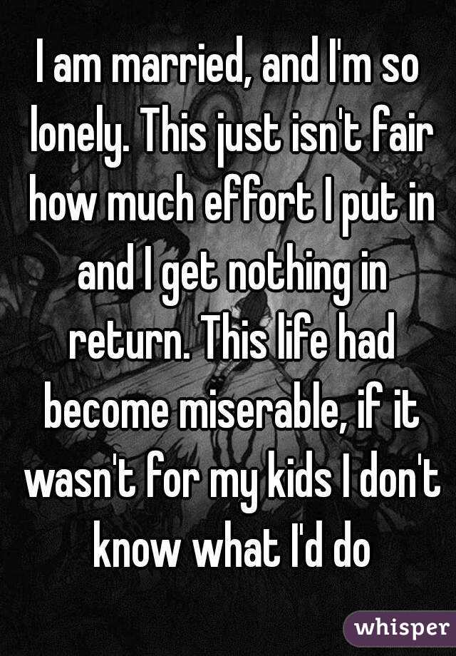 I am married, and I'm so lonely. This just isn't fair how much effort I put in and I get nothing in return. This life had become miserable, if it wasn't for my kids I don't know what I'd do