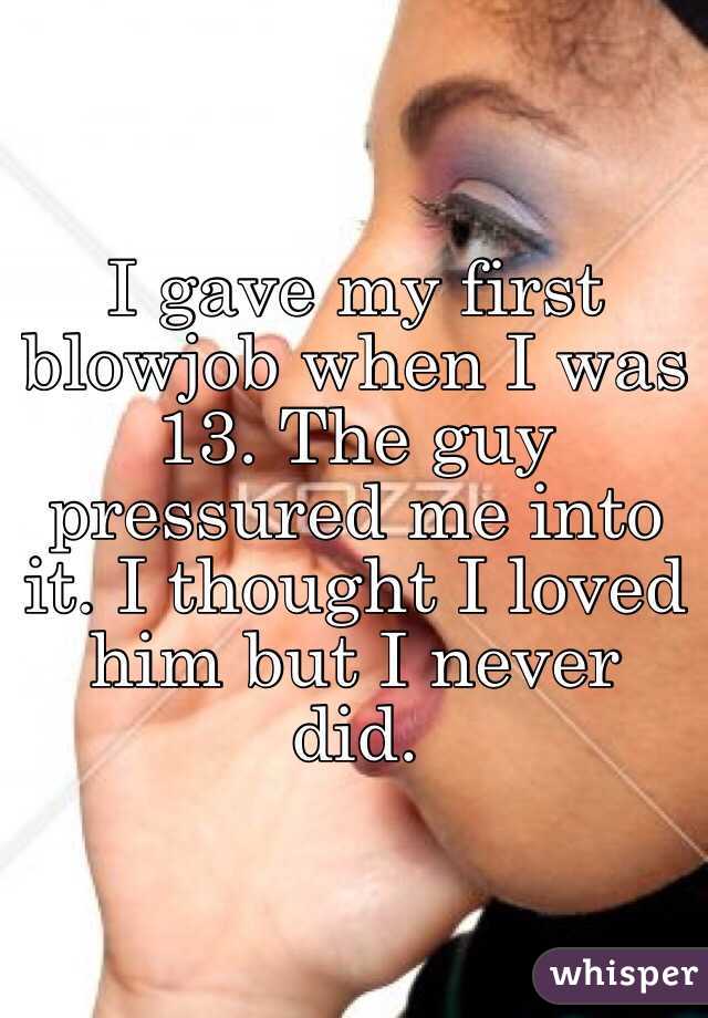 I gave my first blowjob when I was 13. The guy pressured me into it. I thought I loved him but I never did. 