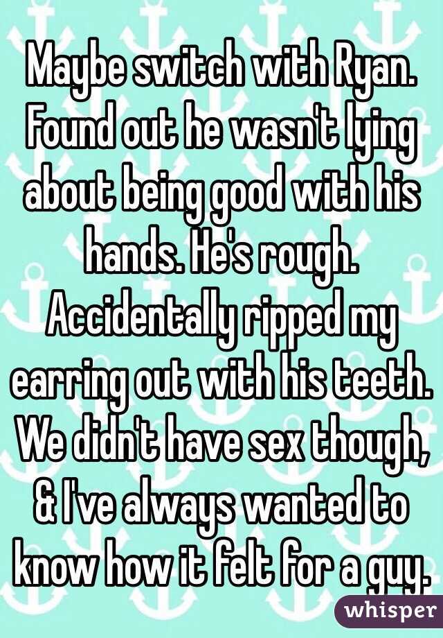 Maybe switch with Ryan. Found out he wasn't lying about being good with his hands. He's rough. Accidentally ripped my earring out with his teeth. We didn't have sex though, & I've always wanted to know how it felt for a guy.