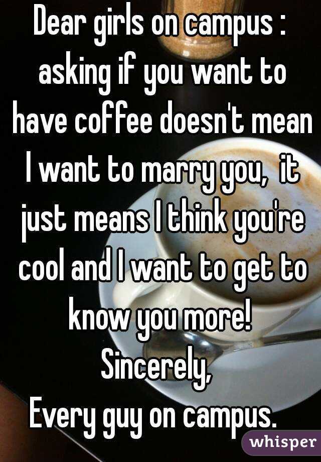 Dear girls on campus : asking if you want to have coffee doesn't mean I want to marry you,  it just means I think you're cool and I want to get to know you more! 
Sincerely, 
Every guy on campus.  