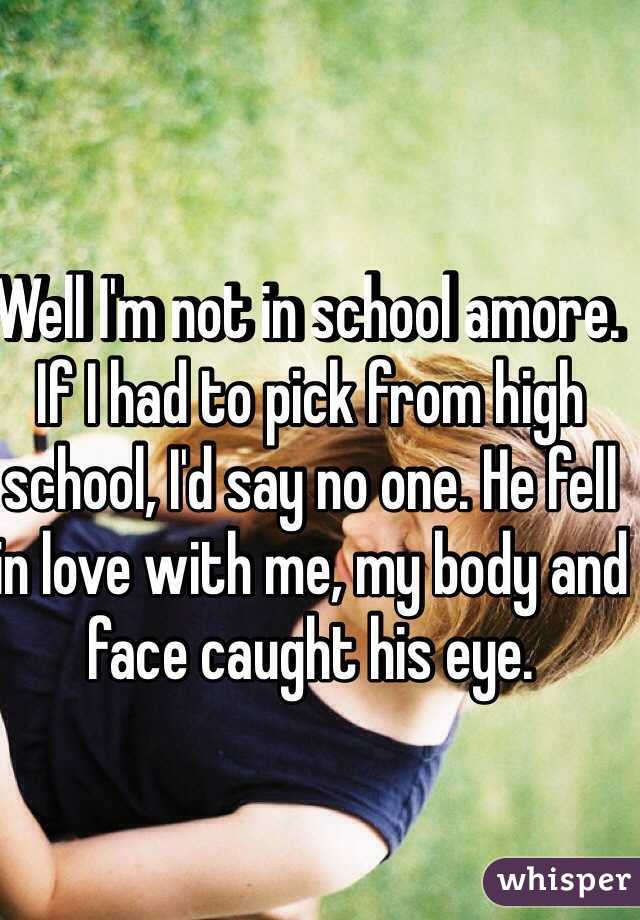 Well I'm not in school amore. If I had to pick from high school, I'd say no one. He fell in love with me, my body and face caught his eye.