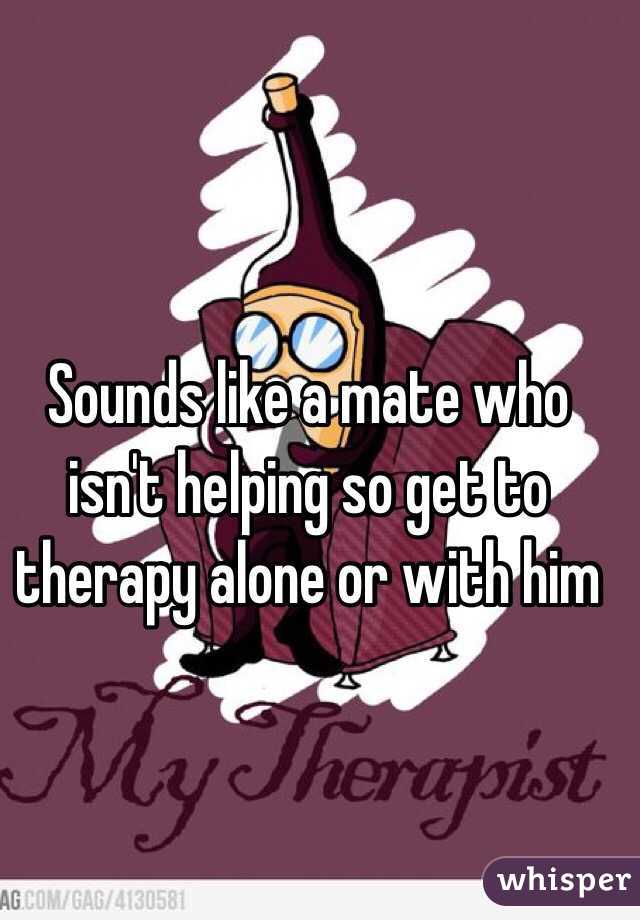 Sounds like a mate who isn't helping so get to therapy alone or with him