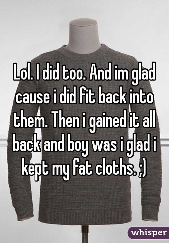 Lol. I did too. And im glad cause i did fit back into them. Then i gained it all back and boy was i glad i kept my fat cloths. ;)