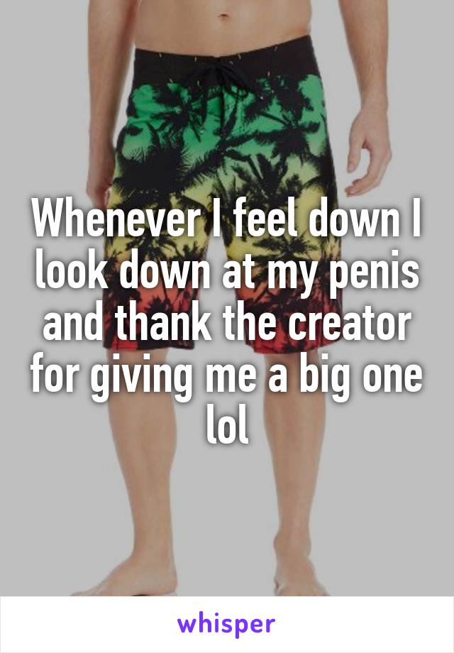 Whenever I feel down I look down at my penis and thank the creator for giving me a big one lol
