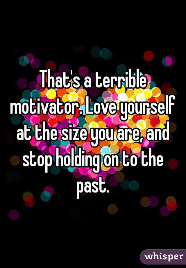 That's a terrible motivator. Love yourself at the size you are, and stop holding on to the past. 