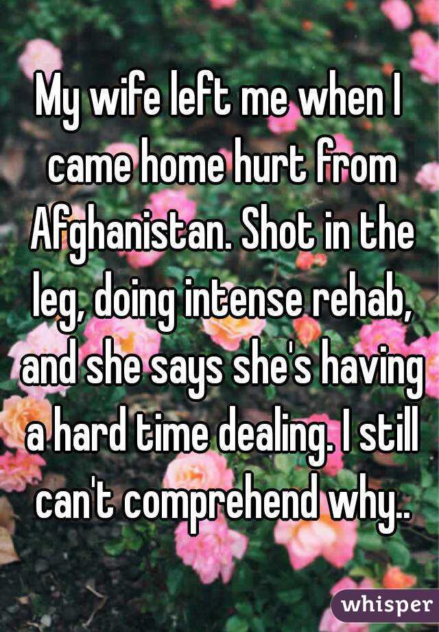 My wife left me when I came home hurt from Afghanistan. Shot in the leg, doing intense rehab, and she says she's having a hard time dealing. I still can't comprehend why..