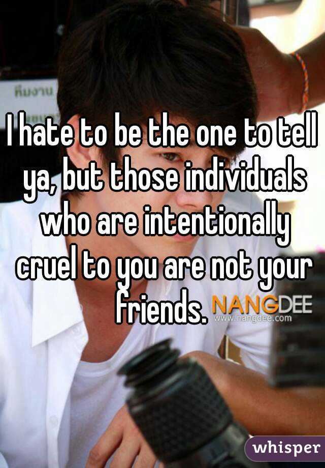 I hate to be the one to tell ya, but those individuals who are intentionally cruel to you are not your friends. 