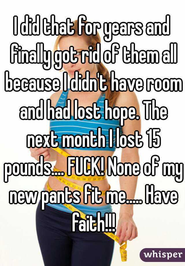 I did that for years and finally got rid of them all because I didn't have room and had lost hope. The next month I lost 15 pounds.... FUCK! None of my new pants fit me..... Have faith!!!