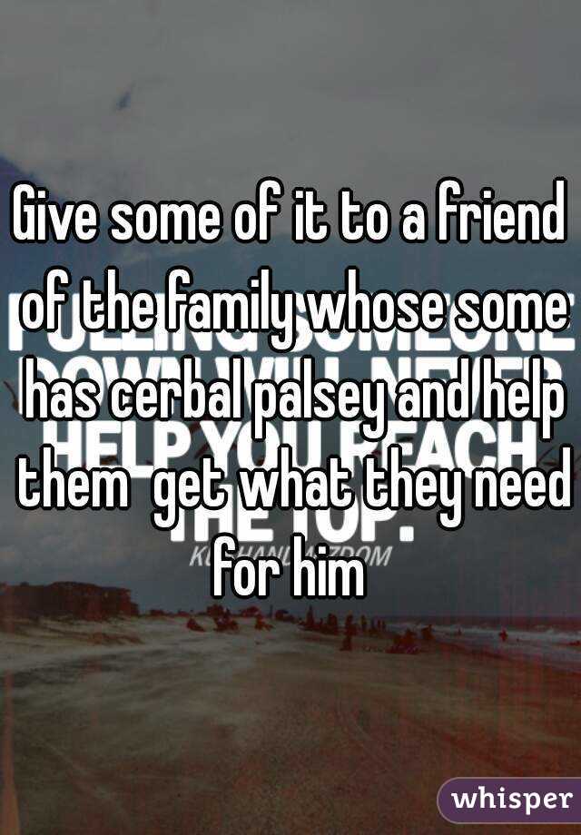 Give some of it to a friend of the family whose some has cerbal palsey and help them  get what they need for him 