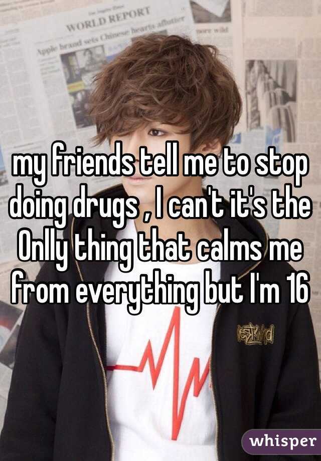 my friends tell me to stop doing drugs , I can't it's the Onlly thing that calms me from everything but I'm 16