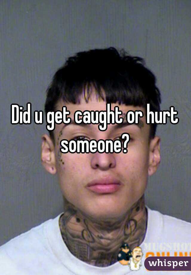 Did u get caught or hurt someone? 